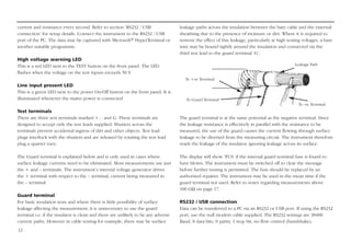 12
current and resistance every second. Refer to section ‘RS232 / USB
connection’ for setup details. Connect the instrument to the RS232 / USB
port of the PC. The data may be captured with Microsoft® HyperTerminal or
another suitable programme.
High voltage warning LED
This is a red LED next to the TEST button on the front panel. The LED
flashes when the voltage on the test inputs exceeds 50 V
.
Line input present LED
This is a green LED next to the power On/Off button on the front panel. It is
illuminated whenever the mains power is connected.
Test terminals
There are three test terminals marked +, - and G. These terminals are
designed to accept only the test leads supplied. Shutters across the
terminals prevent accidental ingress of dirt and other objects. Test lead
plugs interlock with the shutters and are released by rotating the test lead
plug a quarter turn.
The Guard terminal is explained below and is only used in cases where
surface leakage currents need to be eliminated. Most measurements use just
the + and – terminals. The instrument’s internal voltage generator drives
the + terminal with respect to the – terminal, current being measured in
the – terminal.
Guard terminal
For basic insulation tests and where there is little possibility of surface
leakage affecting the measurement, it is unnecessary to use the guard
terminal i.e. if the insulator is clean and there are unlikely to be any adverse
current paths. However in cable testing for example, there may be surface
leakage paths across the insulation between the bare cable and the external
sheathing due to the presence of moisture or dirt. Where it is required to
remove the effect of this leakage, particularly at high testing voltages, a bare
wire may be bound tightly around the insulation and connected via the
third test lead to the guard terminal ‘G’.
The guard terminal is at the same potential as the negative terminal. Since
the leakage resistance is effectively in parallel with the resistance to be
measured, the use of the guard causes the current flowing through surface
leakage to be diverted from the measuring circuit. The instrument therefore
reads the leakage of the insulator, ignoring leakage across its surface.
The display will show ‘FUS’ if the internal guard terminal fuse is found to
have blown. The instrument must be switched off to clear the message
before further testing is permitted. The fuse should be replaced by an
authorised repairer. The instrument may be used in the mean time if the
guard terminal not used. Refer to notes regarding measurements above
100 GΩ on page 17.
RS232 / USB connection
Data can be transferred to a PC via an RS232 or USB port. If using the RS232
port, use the null modem cable supplied. The RS232 settings are 38400
Baud, 8 data bits, 0 parity, 1 stop bit, no flow control (handshake).
To -ve Terminal
Leakage Path
To Guard Terminal
To +ve Terminal
 