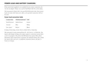 POWER LEAD AND BATTERY CHARGING
5
If the power lead supplied is not suitable for your mains connection, do
not use an adaptor. Always use a power lead fitted with the correct plug.
The instrument is fitted with a two-pin IEC60320 power inlet. Most power
leads are made with three-core cable, so the ground connection will not
be used.
Power lead connection table
Connection UK/International USA
Earth/Ground Yellow/Green Green
Neutral Blue White
Live (Line) Brown Black
If using a fused plug, ensure that it is fitted with a 3 Amp fuse.
The instrument can be powered from 85 - 265 Vrms a.c. at 50/60 Hz. The
battery will charge as long as the mains supply is connected, except when
a test is in progress. The power On/Off button has a green LED, which
illuminates when mains power is present. For optimum battery life, charge
the battery after each use. A completely exhausted battery will take 14
hours to recharge.
 