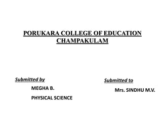 PORUKARA COLLEGE OF EDUCATION
CHAMPAKULAM
Submitted by
MEGHA B.
PHYSICAL SCIENCE
Submitted to
Mrs. SINDHU M.V.
 