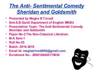 The Anti- Sentimental Comedy
Sheridan and Goldsmith
• Presented by Megha B Trivedi
• Smt.S.B.Gardi Department of English MKBU
• Presentation Topic- The Anti-Sentimental Comedy
Sheridan and Goldsmith
• Paper No-2 The Neo-Classical Literature
• M.A Sem-1
• Roll No-25
• Batch- 2016-2018
• Email Id- meghatrivedi666@gmail.com
• Enrolment No - 2069108420170030
 