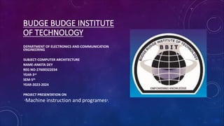 BUDGE BUDGE INSTITUTE
OF TECHNOLOGY
DEPARTMENT OF ELECTRONICS AND COMMUNICATION
ENGINEERING
SUBJECT-COMPUTER ARCHITECTURE
NAME-ANKITA DEY
REG NO-27600322034
YEAR-3rd
SEM-5th
YEAR-2023-2024
PROJECT PRESENTATION ON
“Machine instruction and programes”.
 