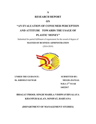 A
RESEARCH REPORT
ON
“AN EVALUATION OF CONSUMER PERCEPTION
AND ATTITUDE TOWARDS THE USAGE OF
PLASTIC MONEY”
Submitted for partial fulfilment of requirement for the award of degree of
MASTER OF BUSINESS ADMINISTRATION
(2016-2018)
UNDER THE GUIDANCE: SUBMITTED BY:
Dr. KRISHAN KUMAR MEGHA BANSAL
M.B.A 2nd
YEAR
16022017
BHAGAT PHOOL SINGH MAHILA VISHWAVIDYALAYA
KHANPUR KALAN, SONIPAT, HARYANA
(DEPARTMENT OF MANAGEMENT STUDIES)
 