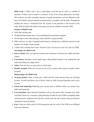 Debit Card: A Debit card is also a small plastic card that can be used as a method of
payment. A Debit Card is issued to a customer in lieu of his money deposited in the bank.
The customer can make immediate payment of goods purchased or services obtained on the
basis of his Debit Card provided the terminal facility is available with the seller. Through this
medium the money is transferred from the account of the purchaser to the account of the
seller. With the help of the Debit Card money can also be withdrawn from the ATM.
Features of Debit Cards
 Safer than carrying cash.
 Worldwide functionality due to Visa and MasterCard merchant acceptance.
 Not having to worry about paying a credit card bill or going into debt.
 Debit card acts as a type of prepaid cards because it already has a sufficient amount of cash
balance in its holder’s bank account.
 A debit card is a handy item to have, because it gives you access to your own cash via ATMs.
Advantages of a Debit Card
 Easy to obtain: Once you open an account most institutions will issue you a debit card upon
request.
 Convenience: Purchases can be made using a chip-enabled terminal or by swiping the card
rather than filling out a paper check.
 Safety: You don't have to carry cash or a check book.
 Readily accepted: When out of town (or out of the country), debit cards are usually widely
accepted.
Disadvantages of a Debit Card
 No grace period: Unlike a credit card, a debit card uses funds directly from your checking
account. A credit card allows you to borrow funds on credit, leaving disposable cash in your
account.
 Check book balancing: Balancing your account may be difficult unless you record every
debit card transaction.
 Less protection: Most financial institutions will try and protect their customer from debit
card fraud. However, a customer could potentially be liable for up to $500 on fraudulent debit
card transactions compared with only $0 on credit cards. Be sure to check with your financial
institution to learn the details.
 Fees: Using your debit card for ATM transactions may be costly if the ATM is not affiliated
with your institution.
 