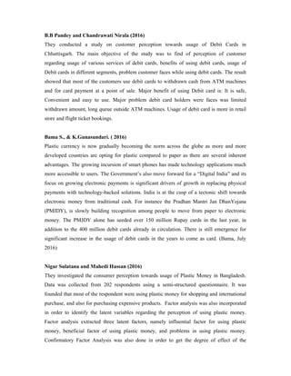 B.B Pandey and Chandrawati Nirala (2016)
They conducted a study on customer perception towards usage of Debit Cards in
Chhattisgarh. The main objective of the study was to find of perception of customer
regarding usage of various services of debit cards, benefits of using debit cards, usage of
Debit cards in different segments, problem customer faces while using debit cards. The result
showed that most of the customers use debit cards to withdrawn cash from ATM machines
and for card payment at a point of sale. Major benefit of using Debit card is: It is safe,
Convenient and easy to use. Major problem debit card holders were faces was limited
withdrawn amount, long queue outside ATM machines. Usage of debit card is more in retail
store and flight ticket bookings.
Bama S., & K.Gunasundari. ( 2016)
Plastic currency is now gradually becoming the norm across the globe as more and more
developed countries are opting for plastic compared to paper as there are several inherent
advantages. The growing incursion of smart phones has made technology applications much
more accessible to users. The Government’s also move forward for a “Digital India” and its
focus on growing electronic payments is significant drivers of growth in replacing physical
payments with technology-backed solutions. India is at the cusp of a tectonic shift towards
electronic money from traditional cash. For instance the Pradhan Mantri Jan DhanYojana
(PMJDY), is slowly building recognition among people to move from paper to electronic
money. The PMJDY alone has seeded over 150 million Rupay cards in the last year, in
addition to the 400 million debit cards already in circulation. There is still emergence for
significant increase in the usage of debit cards in the years to come as card. (Bama, July
2016)
Nigar Sulatana and Mahedi Hassan (2016)
They investigated the consumer perception towards usage of Plastic Money in Bangladesh.
Data was collected from 202 respondents using a semi-structured questionnaire. It was
founded that most of the respondent were using plastic money for shopping and international
purchase, and also for purchasing expensive products. Factor analysis was also incorporated
in order to identify the latent variables regarding the perception of using plastic money.
Factor analysis extracted three latent factors, namely influential factor for using plastic
money, beneficial factor of using plastic money, and problems in using plastic money.
Confirmatory Factor Analysis was also done in order to get the degree of effect of the
 