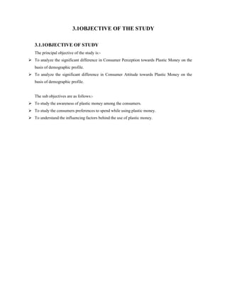 3.1OBJECTIVE OF THE STUDY
3.1.1OBJECTIVE OF STUDY
The principal objective of the study is:-
 To analyze the significant difference in Consumer Perception towards Plastic Money on the
basis of demographic profile.
 To analyze the significant difference in Consumer Attitude towards Plastic Money on the
basis of demographic profile.
The sub objectives are as follows:-
 To study the awareness of plastic money among the consumers.
 To study the consumers preferences to spend while using plastic money.
 To understand the influencing factors behind the use of plastic money.
 