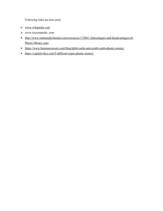 Following links are also used:
 www.wikipedia.com
 www.investopedia .com
 http://www.indiastudychannel.com/resources/172881-Adavantgaes-and-disadvantages-of-
Plastic-Money.aspx
 https://www.bemoneyaware.com/blog/debit-cards-and-credit-cards-plastic-money/
 https://capitalvidya.com/5-different-types-plastic-money/
 