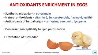 26
ANTIOXIDANTS ENRICHMENT IN EGGS
• Synthetic antioxidant - ethoxyquin
• Natural antioxidants - vitamin E, Se, carotenoids, flavinoid, lecithin
• Antioxidants of herbal origin - carnosine, curcumin, lycopene
• Decreased susceptibility to lipid peroxidation
• Prevention of fishy odor
18-01-2020 Department of Veterinary Physiology 26
httpswww.shutterstock.com/
 