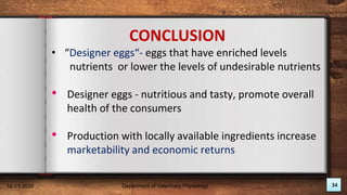 34
CONCLUSION
• “Designer eggs“- eggs that have enriched levels
nutrients or lower the levels of undesirable nutrients
• Designer eggs - nutritious and tasty, promote overall
health of the consumers
• Production with locally available ingredients increase
marketability and economic returns
18-01-2020 Department of Veterinary Physiology
 