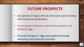 FUTURE PROSPECTS
• Acceptance in legal, ethical and social aspects along
with economic production
• Future poultry farmers may be the producers of
designer eggs
• Promote designer’s egg consumption through
education and outreach activities
18-01-2020 Department of Veterinary Physiology 35
 