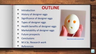 18-01-2020 4
Department of Veterinary Physiology
◈ Introduction
◈ History of designer eggs
◈ Significance of designer eggs
◈ Types of designer eggs
◈ Health benefits of designer eggs
◈ Marketability of designer eggs
◈ Future prospects
◈ Conclusions
◈ M.V.Sc. Research work
◈ References
OUTLINE
https://www.health.harvard.edu/
 