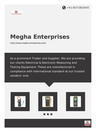 +91-8071803045
Megha Enterprises
http://www.megha-enterprises.com/
As a prominent Trader and Supplier, We are providing
our clients Electrical & Electronic Measuring and
Testing Equipment. These are manufactured in
compliance with international standard at our trusted
vendors’ end.
 
