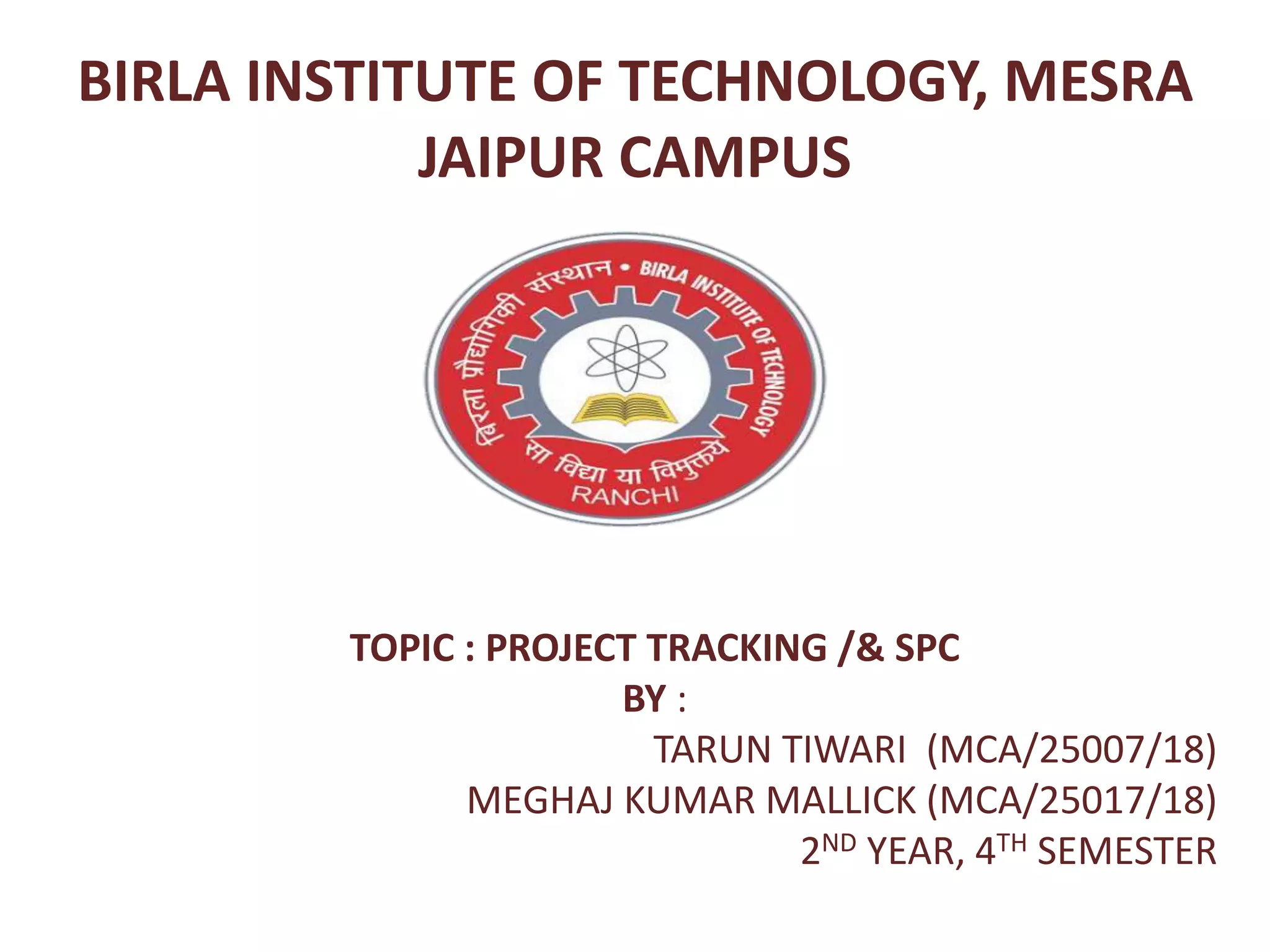 BIRLA INSTITUTE OF TECHNOLOGY, MESRA
JAIPUR CAMPUS
TOPIC : PROJECT TRACKING /& SPC
BY :
TARUN TIWARI (MCA/25007/18)
MEGHAJ KUMAR MALLICK (MCA/25017/18)
2ND YEAR, 4TH SEMESTER
 