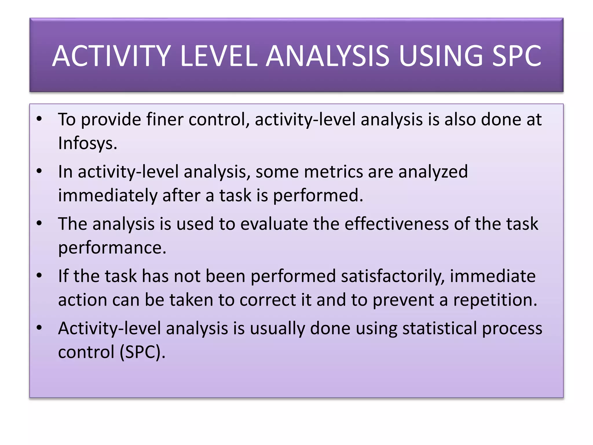 ACTIVITY LEVEL ANALYSIS USING SPC
• To provide finer control, activity-level analysis is also done at
Infosys.
• In activity-level analysis, some metrics are analyzed
immediately after a task is performed.
• The analysis is used to evaluate the effectiveness of the task
performance.
• If the task has not been performed satisfactorily, immediate
action can be taken to correct it and to prevent a repetition.
• Activity-level analysis is usually done using statistical process
control (SPC).
 
