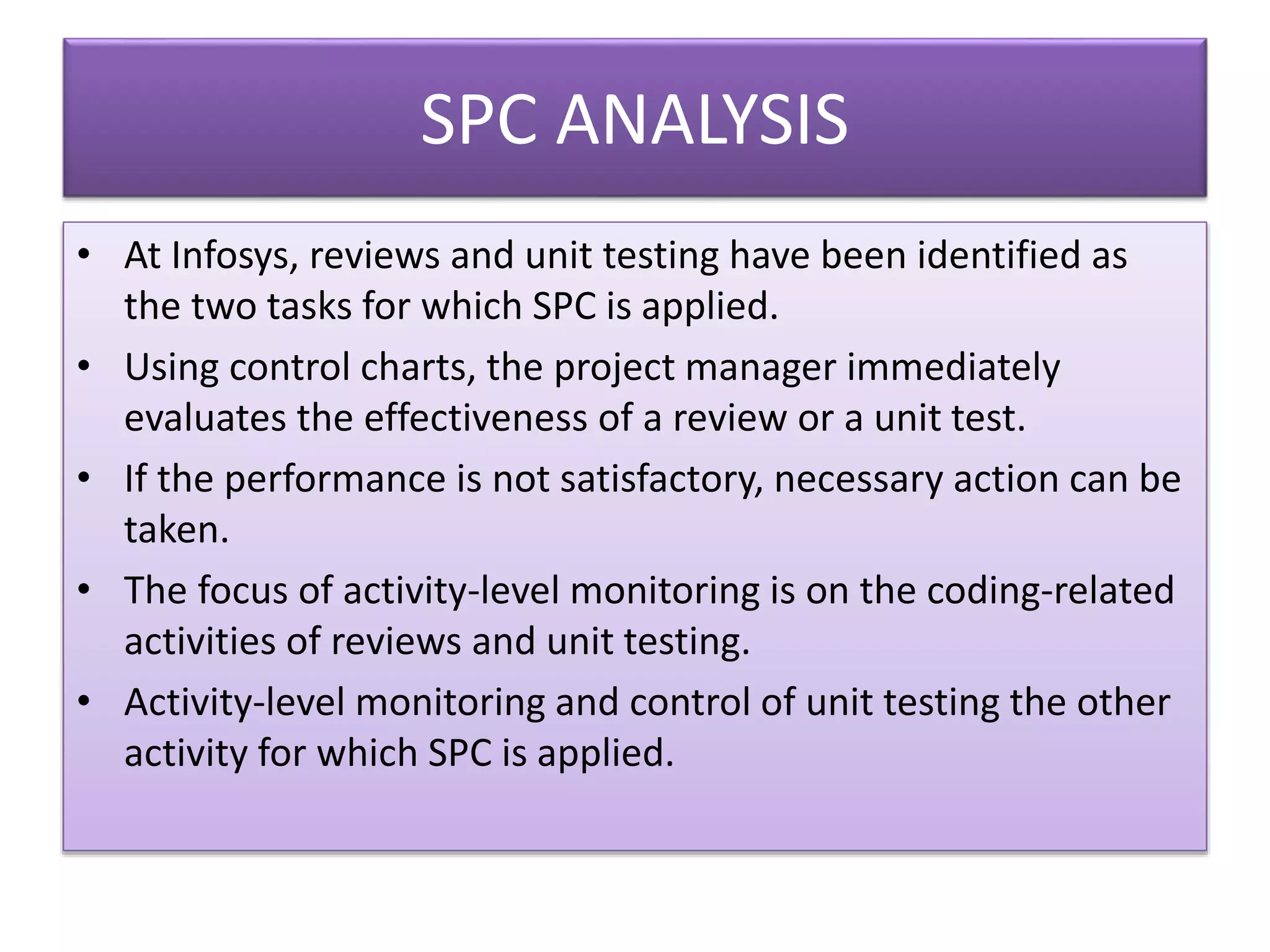 SPC ANALYSIS
• At Infosys, reviews and unit testing have been identified as
the two tasks for which SPC is applied.
• Using control charts, the project manager immediately
evaluates the effectiveness of a review or a unit test.
• If the performance is not satisfactory, necessary action can be
taken.
• The focus of activity-level monitoring is on the coding-related
activities of reviews and unit testing.
• Activity-level monitoring and control of unit testing the other
activity for which SPC is applied.
 