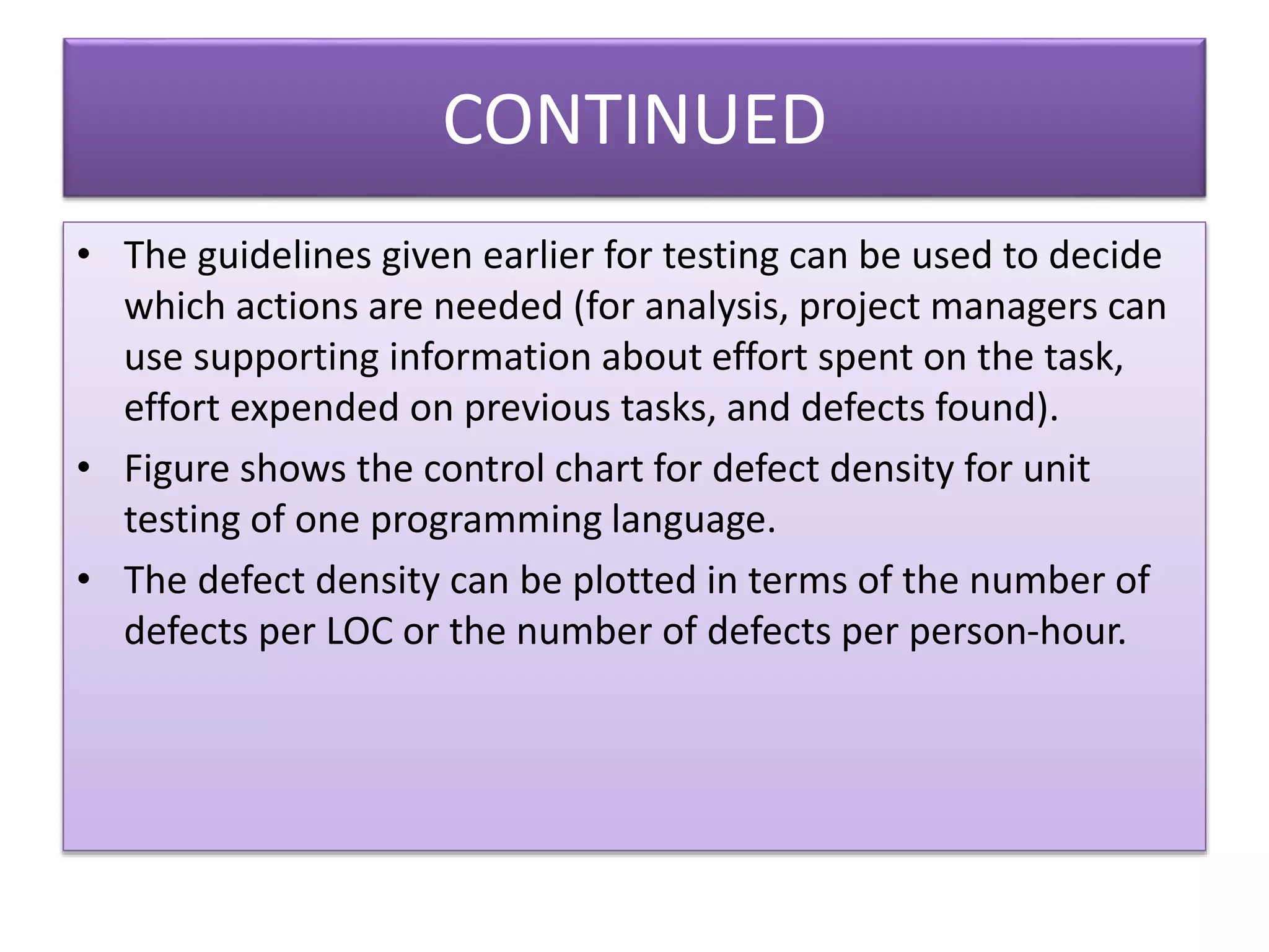 CONTINUED
• The guidelines given earlier for testing can be used to decide
which actions are needed (for analysis, project managers can
use supporting information about effort spent on the task,
effort expended on previous tasks, and defects found).
• Figure shows the control chart for defect density for unit
testing of one programming language.
• The defect density can be plotted in terms of the number of
defects per LOC or the number of defects per person-hour.
 