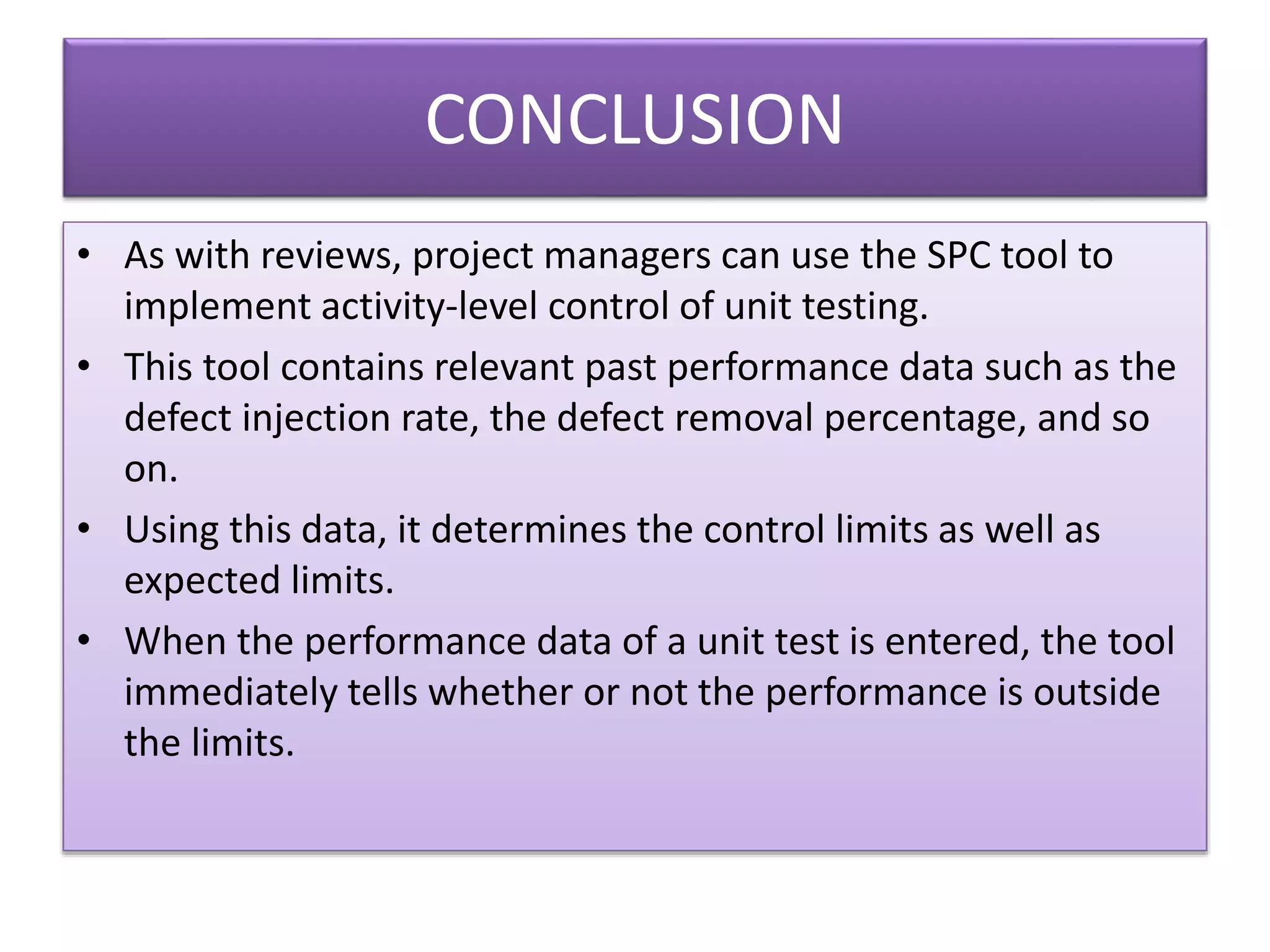 CONCLUSION
• As with reviews, project managers can use the SPC tool to
implement activity-level control of unit testing.
• This tool contains relevant past performance data such as the
defect injection rate, the defect removal percentage, and so
on.
• Using this data, it determines the control limits as well as
expected limits.
• When the performance data of a unit test is entered, the tool
immediately tells whether or not the performance is outside
the limits.
 