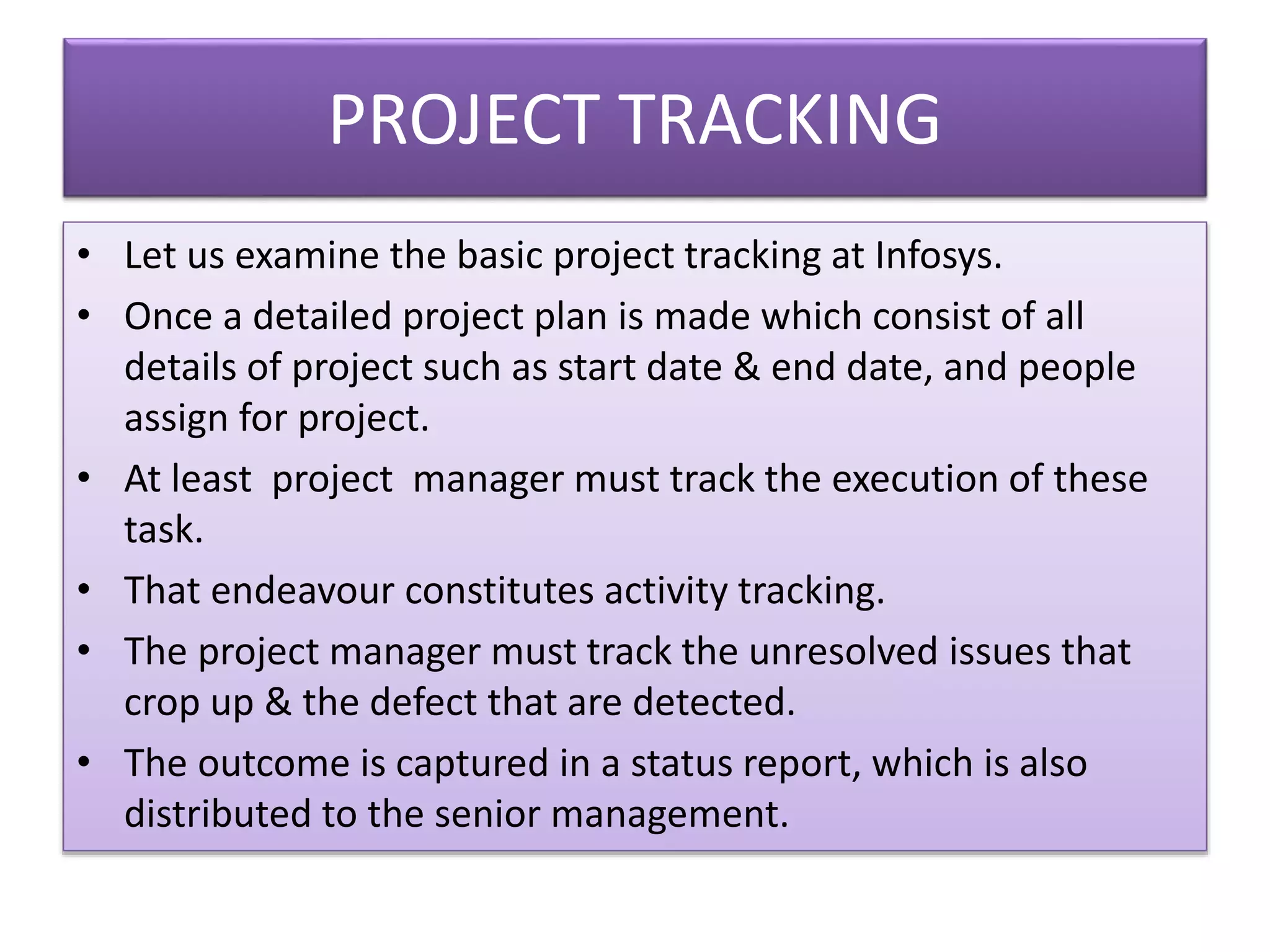 PROJECT TRACKING
• Let us examine the basic project tracking at Infosys.
• Once a detailed project plan is made which consist of all
details of project such as start date & end date, and people
assign for project.
• At least project manager must track the execution of these
task.
• That endeavour constitutes activity tracking.
• The project manager must track the unresolved issues that
crop up & the defect that are detected.
• The outcome is captured in a status report, which is also
distributed to the senior management.
 