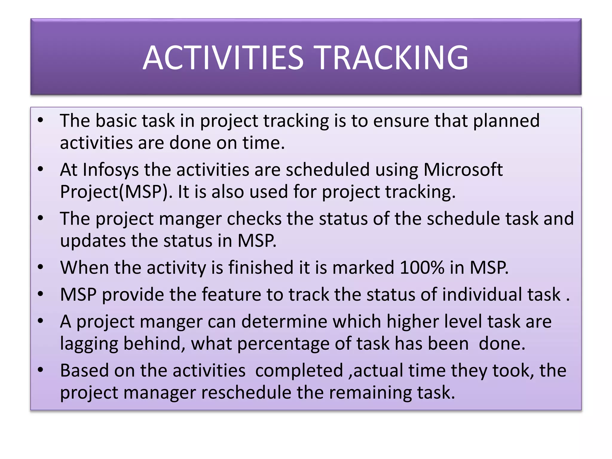 ACTIVITIES TRACKING
• The basic task in project tracking is to ensure that planned
activities are done on time.
• At Infosys the activities are scheduled using Microsoft
Project(MSP). It is also used for project tracking.
• The project manger checks the status of the schedule task and
updates the status in MSP.
• When the activity is finished it is marked 100% in MSP.
• MSP provide the feature to track the status of individual task .
• A project manger can determine which higher level task are
lagging behind, what percentage of task has been done.
• Based on the activities completed ,actual time they took, the
project manager reschedule the remaining task.
 