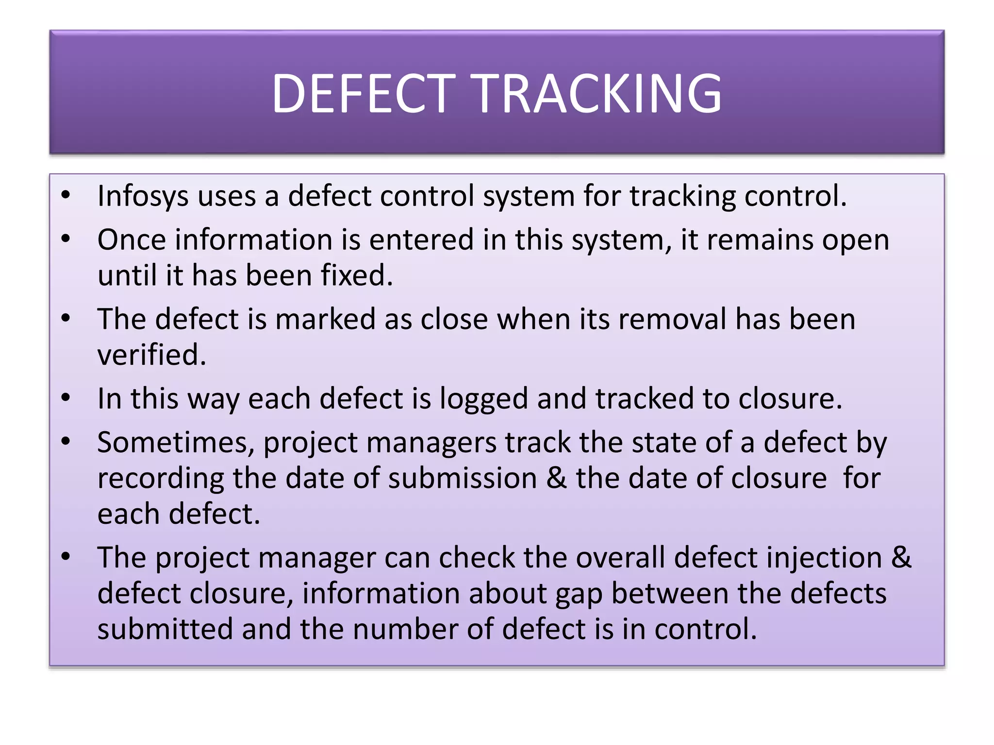 DEFECT TRACKING
• Infosys uses a defect control system for tracking control.
• Once information is entered in this system, it remains open
until it has been fixed.
• The defect is marked as close when its removal has been
verified.
• In this way each defect is logged and tracked to closure.
• Sometimes, project managers track the state of a defect by
recording the date of submission & the date of closure for
each defect.
• The project manager can check the overall defect injection &
defect closure, information about gap between the defects
submitted and the number of defect is in control.
 