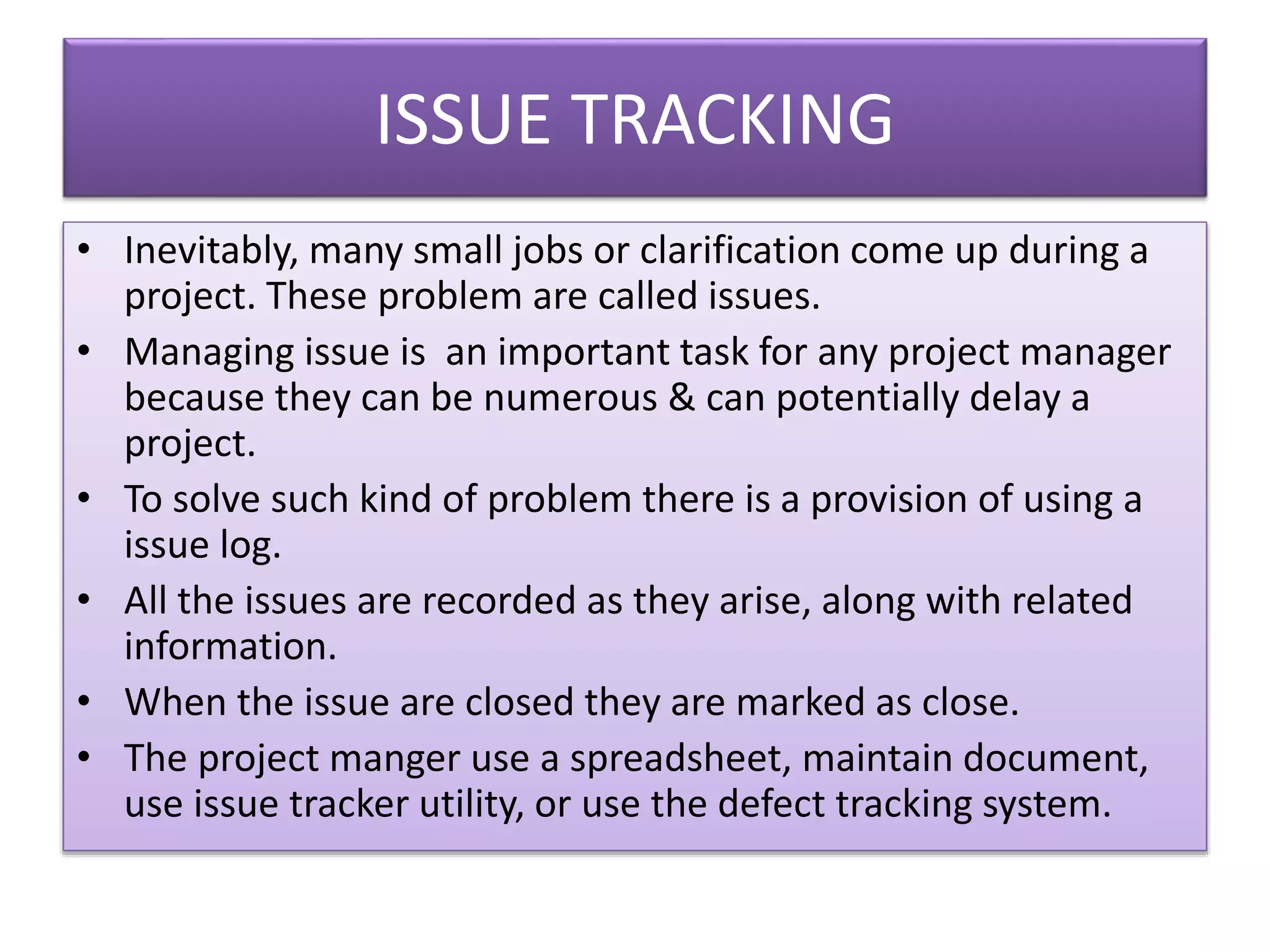ISSUE TRACKING
• Inevitably, many small jobs or clarification come up during a
project. These problem are called issues.
• Managing issue is an important task for any project manager
because they can be numerous & can potentially delay a
project.
• To solve such kind of problem there is a provision of using a
issue log.
• All the issues are recorded as they arise, along with related
information.
• When the issue are closed they are marked as close.
• The project manger use a spreadsheet, maintain document,
use issue tracker utility, or use the defect tracking system.
 