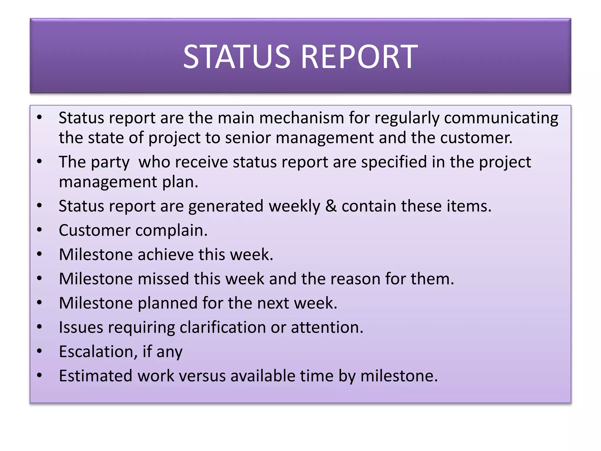 STATUS REPORT
• Status report are the main mechanism for regularly communicating
the state of project to senior management and the customer.
• The party who receive status report are specified in the project
management plan.
• Status report are generated weekly & contain these items.
• Customer complain.
• Milestone achieve this week.
• Milestone missed this week and the reason for them.
• Milestone planned for the next week.
• Issues requiring clarification or attention.
• Escalation, if any
• Estimated work versus available time by milestone.
 