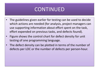 CONTINUED
• The guidelines given earlier for testing can be used to decide
which actions are needed (for analysis, project managers can
use supporting information about effort spent on the task,
effort expended on previous tasks, and defects found).
• Figure shows the control chart for defect density for unit
testing of one programming language.
• The defect density can be plotted in terms of the number of
defects per LOC or the number of defects per person-hour.
 