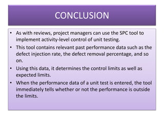 CONCLUSION
• As with reviews, project managers can use the SPC tool to
implement activity-level control of unit testing.
• This tool contains relevant past performance data such as the
defect injection rate, the defect removal percentage, and so
on.
• Using this data, it determines the control limits as well as
expected limits.
• When the performance data of a unit test is entered, the tool
immediately tells whether or not the performance is outside
the limits.
 