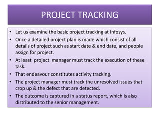 PROJECT TRACKING
• Let us examine the basic project tracking at Infosys.
• Once a detailed project plan is made which consist of all
details of project such as start date & end date, and people
assign for project.
• At least project manager must track the execution of these
task.
• That endeavour constitutes activity tracking.
• The project manager must track the unresolved issues that
crop up & the defect that are detected.
• The outcome is captured in a status report, which is also
distributed to the senior management.
 