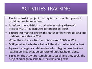 ACTIVITIES TRACKING
• The basic task in project tracking is to ensure that planned
activities are done on time.
• At Infosys the activities are scheduled using Microsoft
Project(MSP). It is also used for project tracking.
• The project manger checks the status of the schedule task and
updates the status in MSP.
• When the activity is finished it is marked 100% in MSP.
• MSP provide the feature to track the status of individual task .
• A project manger can determine which higher level task are
lagging behind, what percentage of task has been done.
• Based on the activities completed ,actual time they took, the
project manager reschedule the remaining task.
 