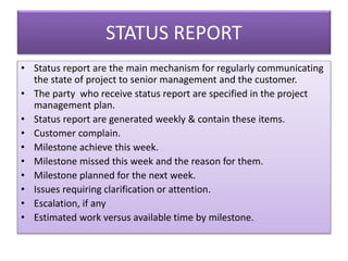 STATUS REPORT
• Status report are the main mechanism for regularly communicating
the state of project to senior management and the customer.
• The party who receive status report are specified in the project
management plan.
• Status report are generated weekly & contain these items.
• Customer complain.
• Milestone achieve this week.
• Milestone missed this week and the reason for them.
• Milestone planned for the next week.
• Issues requiring clarification or attention.
• Escalation, if any
• Estimated work versus available time by milestone.
 