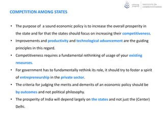 COMPETITION AMONG STATES


• The purpose of a sound economic policy is to increase the overall prosperity in
   the state and for that the states should focus on increasing their competitiveness.
• Improvements and productivity and technological advancement are the guiding
   principles in this regard.
• Competitiveness requires a fundamental rethinking of usage of your existing
   resources.
• For government has to fundamentally rethink its role, it should try to foster a spirit
   of entrepreneurship in the private sector.
• The criteria for judging the merits and demerits of an economic policy should be
   by outcomes and not political philosophy.
• The prosperity of India will depend largely on the states and not just the (Center)
   Delhi.
 
