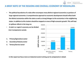 A BRIEF NOTE OF THE REGIONS AND OVERALL ECONOMY OF MEGHALAYA

 •    The political boundaries of a state often encompass many distinct regional economies or portions of
      large regional economies. A comprehensive approach to economic development should reflect both
      the distinct economies within the state as well as strong linkages to the economies in the neighboring
      states. In addition to this clusters should be mapped on areas of high economic growth. This will lead
      to spillover effects in the long run.                          3000000

 •    A state's or region’s economy can be divided                                                                             2549085
                                                                     2500000
      into 3 components namely
                                                                     2000000



                                                 GSDP in Rs. Crore
                                                                                                              1492375
                                                                     1500000
 1.    Primary/Agriculture sector
                                                                     1000000              924340
 2.    Secondary/Industry sector
 3.    Tertiary/Service sector                                        500000

                                                                                  1943                 3178             5015
                                                                           0
                                                                               Agriculture, forestry     Industry         Services
                                                                                    and fishing


      In this report we focus more on Industrial sector to bring out its components in detail.
 