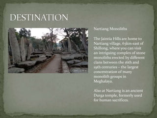 Nartiang Monoliths
The Jaintia Hills are home to
Nartiang village, 63km east of
Shillong, where you can visit
an intriguing complex of stone
monoliths erected by different
clans between the 16th and
19th centuries – the largest
concentration of many
monolith groups in
Meghalaya.
Also at Nartiang is an ancient
Durga temple, formerly used
for human sacrifices.
 