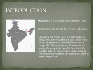 Meghalaya is a hilly state in northeastern India.
The name means "the abode of clouds" in Sanskrit.
Separating the Assam valley from the plains of
Bangladesh, hilly Meghalaya is a cool, pine-fresh
mountain state set on dramatic horseshoes of
rocky cliffs. Cherrapunjee and Mawsynram are
among the wettest places on Earth; most of the
rain falls between June and September, creating
very impressive waterfalls and carving out some of
Asia’s longest caves.
 