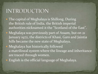  The capital of Meghalaya is Shillong. During
the British rule of India, the British imperial
authorities nicknamed it the "Scotland of the East".
 Meghalaya was previously part of Assam, but on 21
January 1972, the districts of Khasi, Garo and Jaintia
hills became the new state of Meghalaya.
 Meghalaya has historically followed
a matrilineal system where the lineage and inheritance
are traced through women.
 English is the official language of Meghalaya.
 