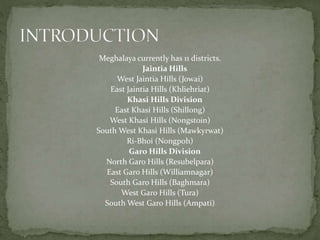 Meghalaya currently has 11 districts.
Jaintia Hills
West Jaintia Hills (Jowai)
East Jaintia Hills (Khliehriat)
Khasi Hills Division
East Khasi Hills (Shillong)
West Khasi Hills (Nongstoin)
South West Khasi Hills (Mawkyrwat)
Ri-Bhoi (Nongpoh)
Garo Hills Division
North Garo Hills (Resubelpara)
East Garo Hills (Williamnagar)
South Garo Hills (Baghmara)
West Garo Hills (Tura)
South West Garo Hills (Ampati)
 