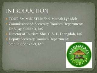  TOURISM MINISTER: Shri. Metbah Lyngdoh
 Commissioner & Secretary, Tourism Department:
Dr. Vijay Kumar D, IAS
 Director of Tourism: Shri. C. V. D. Diengdoh, IAS
 Deputy Secretary, Tourism Department:
Smt. R C Sohkhlet, IAS
 