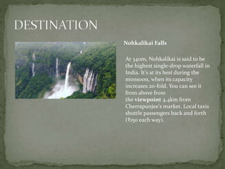 Nohkalikai Falls
At 340m, Nohkalikai is said to be
the highest single-drop waterfall in
India. It's at its best during the
monsoon, when its capacity
increases 20-fold. You can see it
from above from
the viewpoint 4.4km from
Cherrapunjee's market. Local taxis
shuttle passengers back and forth
(₹150 each way).
 
