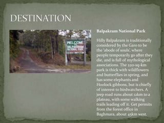 Balpakram National Park
Hilly Balpakram is traditionally
considered by the Garo to be
the ‘abode of souls’, where
people temporarily go after they
die, and is full of mythological
associations. The 220-sq-km
park is thick with wildflowers
and butterflies in spring, and
has some elephants and
Hoolock gibbons, but is chiefly
of interest to birdwatchers. A
jeep road runs about 12km to a
plateau, with some walking
trails leading off it. Get permits
from the forest office in
Baghmara, about 45km west.
 