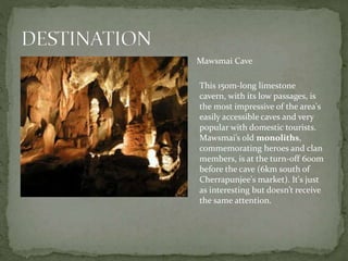 Mawsmai Cave
This 150m-long limestone
cavern, with its low passages, is
the most impressive of the area's
easily accessible caves and very
popular with domestic tourists.
Mawsmai’s old monoliths,
commemorating heroes and clan
members, is at the turn-off 600m
before the cave (6km south of
Cherrapunjee's market). It's just
as interesting but doesn’t receive
the same attention.
 