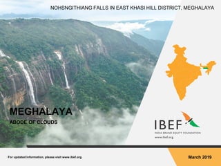 For updated information, please visit www.ibef.org March 2019
MEGHALAYA
ABODE OF CLOUDS
NOHSNGITHIANG FALLS IN EAST KHASI HILL DISTRICT, MEGHALAYA
 