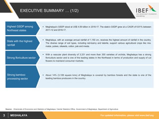 For updated information, please visit www.ibef.orgMEGHALAYA3
EXECUTIVE SUMMARY … (1/2)
 Meghalaya’s GSDP stood at US$ 4.59 billion in 2016-17. The state’s GSDP grew at a CAGR of 6.81% between
2011-12 and 2016-17.
Highest GSDP among
Northeast states
Source: : Directorate of Economics and Statistics of Meghalaya, Central Statistics Office, Government of Meghalaya, Department of Agriculture
 Meghalaya, with an average annual rainfall of 1,150 cm, receives the highest amount of rainfall in the country.
The diverse range of soil types, including red-loamy and laterite, support various agricultural crops like rice,
maize, pulses, oilseeds, cotton, jute and mesta.
State with the highest
rainfall
 With a vascular plant diversity of 3,331 and more than 300 varieties of orchids, Meghalaya has a strong
floriculture sector and is one of the leading states in the Northeast in terms of production and supply of cut
flowers to mainland consumer markets.
Strong floriculture sector
 About 14% (3,108 square kms) of Meghalaya is covered by bamboo forests and the state is one of the
leading bamboo producers in the country.
Strong bamboo
processing sector
 