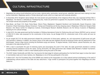 For updated information, please visit www.ibef.orgMEGHALAYA30
CULTURAL INFRASTRUCTURE
 Meghalaya has various tourist attractions such as caves, national parks, sanctuaries, sacred groves, waterfalls, lakes and rivers making it an ideal
tourism destination. Meghalaya sports a 18-hole natural golf course, which is a major sport and corporate attraction.
 In December 2016, Nongkrem dance festival, the most ancient and grand festivals of the indigenous Khasi tribe, was organised at Khasi Hills in
Meghalaya. The festival is celebrated as Thanksgiving Day, rituals are performed to appease the all-powerful Goddess, 'Ka Blei Synshar' for a
rich bumper harvest and prosperity of the people.
 Bara Bazar, Jail Road, G.S. Road, Police Bazar, Glory’s Plaza, Meghaloom, Nagaland Handloom and Handicrafts, Assam Emporium, India
Emporium, Khadi Gramodyog, Manipur Emporium, Tantuja and Purbashree are the key shopping areas in Meghalaya. Williamson Sangma State
Museum, Don Bosco Centre for Indigenous Cultures, Entomological Museum (Butterfly Museum) are the famous museums of Meghalaya
depicting its rich cultural heritage.
 In April 2015, the state government laid the foundation of Shillong International Centre for Performing Arts and Culture (SICPAC) and an amount
of US$ 25.10 million was proposed for the construction of the centre. As per Budget 2018-19, construction work of this centre will soon be
completed.
 As per budget 2017-18, the state government initiated the construction of show-cases, galleries, etc. and improvement of golf-course and golf-
club premises in Shillong. In addition, the Central Library of the state was also digitised and will be enhanced further with the deployment of new
technologies. Various mega events including the Northeast songs and dances, 18 degree festivals, CALM festival, cultural Panorama, etc. also
took place in the state during 2015-16.
 With a view to accomplish the goal of endorsing sports and encouraging the youth of the state, the state government decided to continue
providing financial assistance across the sector. During 2015-2016, the state government also initiated Chief Minister’s Football Tournament,
under the Mission Football, in order to make football popular among the youth of the state.
 The IHGF (Indian Handicrafts and Gifts Fair), has become the ideal stage for artisans participating from the North East region to show their talent
in merchandise made out of cane, bamboo, etc. Meghalaya is one of the key participants in the event.
 In March 2017, the 41st Foundation Day of the IGRMS was marked by the inauguration of a 2-day national seminar emphasising on the need of
understanding cultural essence of the state and also welcomed a huge number of participants and joined together from Meghalaya and other
states too.
Source: : Meghalaya State Portal, State Budget 2015-16
 