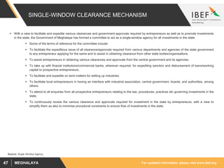 For updated information, please visit www.ibef.orgMEGHALAYA47
SINGLE-WINDOW CLEARANCE MECHANISM
 With a view to facilitate and expedite various clearances and government approvals required by entrepreneurs as well as to promote investments
in the state, the Government of Meghalaya has formed a committee to act as a single-window agency for all investments in the state.
 Some of the terms of reference for the committee include:
 To facilitate the expeditious issue of all clearance/approvals required from various departments and agencies of the state government
to any entrepreneur applying for the same and to assist in obtaining clearance from other state bodies/organisations.
 To assist entrepreneurs in obtaining various clearances and approvals from the central government and its agencies.
 To take up with finacial institutions/commercial banks, wherever required, for expediting sanction and disbursement of loans/working
capital to prospective entrepreneurs.
 To facilitate and expedite on land matters for setting up industries.
 To facilitate local entrepreneurs in having an interface with industrial association, central government, boards, and authorities, among
others.
 To attend to all enquiries from all prospective entrepreneurs relating to the law, procedures, practices etc governing investments in the
state.
 To continuously review the various clearance and approvals required for investment in the state by entrepreneurs, with a view to
simplify them as also to minimise procedural constraints to ensure flow of investments in the state.
Source: Single Window Agency
 