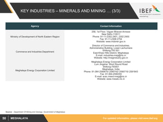 For updated information, please visit www.ibef.orgMEGHALAYA50
KEY INDUSTRIES – MINERALS AND MINING … (3/3)
Agency Contact Information
Ministry of Development of North Eastern Region
258, 1st Floor, Vigyan Bhavan-Annexe
New Delhi-110011
Phone: 91-11-2302 2401, 2302 2400
Fax: 91-11-2306 2754
Website: www.mdoner.gov.in
Commerce and Industries Department
Director of Commerce and Industries,
Administrative Building, Lower Lachumiere
Shillong-793 001
East-Khasi Hills District, Meghalaya
E-mail: industries-meg@nic.in
Website: http://megindustry.gov.in
Meghalaya Energy Corporation Limited
Meghalaya Energy Corporation Limited
Lum Jingshai, Short Round Road
Shillong-793001
Meghalaya, India
Phone: 91-364 2590610/ 2590742/ 2590710/ 2591843
Fax: 91-364-2590355
E-mail: acec.meecl-meg@nic.in
Website: www.meseb.nic.in
Source: : Department Of Mining and Geology, Government of Meghalaya
 