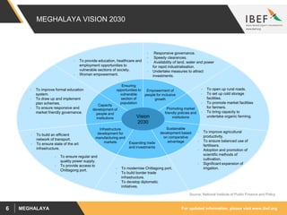 For updated information, please visit www.ibef.orgMEGHALAYA6
MEGHALAYA VISION 2030
Empowerment of
people for inclusive
growth
Promoting market
friendly policies and
institutions
Sustainable
development based
on comparative
advantageExpanding trade
and investments
Capacity
development of
people and
institutions
Infrastructure
development for
manufacturing and
markets
Ensuring
opportunities to
vulnerable
section of
population
• Responsive governance.
• Speedy clearances.
• Availability of land, water and power
for rapid industrialisation.
• Undertake measures to attract
investments.
• To open up rural roads.
• To set up cold storage
facilities.
• To promote market facilities
for farmers.
• To bring capacity to
undertake organic farming.
• To improve agricultural
productivity.
• To ensure balanced use of
fertilisers.
• Adoption and promotion of
scientific methods of
cultivation.
• Significant expansion of
irrigation.
• To build an efficient
network of transport.
• To ensure state of the art
infrastructure.
• To modernise Chittagong port.
• To build border trade
infrastructure.
• To develop diplomatic
initiatives.
• To improve formal education
system.
• To draw up and implement
plan schemes.
• To ensure responsive and
market friendly governance.
• To provide education, healthcare and
employment opportunities to
vulnerable sections of society.
• Woman empowerment.
Vision
2030
• To ensure regular and
quality power supply.
• To provide access to
Chittagong port.
Source: National Institute of Public Finance and Policy
 