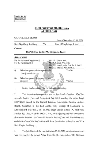 1
Serial No. 01
Regular List
HIGH COURT OF MEGHALAYA
AT SHILLONG
Crl.Rev.P. No. 8 of 2020
Date of Decision: 12.11.2020
Shri. Ngaitlang Suchiang Vs. State of Meghalaya & Anr.
Coram:
Hon’ble Mr. Justice W. Diengdoh, Judge
Appearance:
For the Petitioner/Appellant(s) : Mr. T.L. Jyrwa, Adv.
For the Respondent(s) : Mr. A. Kumar, AG. with
Ms. Z.E. Nongkynrih, GA. for R 1 & 2.
Mr. S.A. Sheikh, Adv. for R 3.
i) Whether approved for reporting in Yes/No
Law journals etc.:
ii) Whether approved for publication
in press: Yes/No
1. Matter has been taken up via video conferencing.
2. This instant revision petition was preferred under Section 102 of the
Juvenile Justice (Care and Protection) Act, 2015 assailing the order dated
28.09.2020 passed by the learned Principal Magistrate, Juvenile Justice
Board, Khliehriat in the East Jaintia Hills District of Meghalaya in
Khliehriat P.S Case No. 34(9) of 2020 under Section 376(1) IPC read with
Section 3(j) (ii) 5, 6, of the POCSO Act, 2012 rejecting the bail application
filed under Section 12 of the said Juvenile Justice(Care and Protection) Act
on behalf of the Child in Conflict with Law (hereinafter referred to as CCL)
Shri. Emphi Suchiang.
3. The brief facts of the case is that on 27.08.2020 an intimation report
was received by the Jowai Police from Dr. D. Nongpluh of Dr. Norman
 