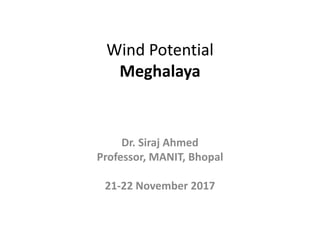 Wind Potential
Meghalaya
Dr. Siraj Ahmed
Professor, MANIT, Bhopal
21-22 November 2017
 