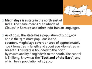 Meghalaya is a state in the north east of 
India. The name means "The Abode of 
Clouds" in Sanskrit and other Indo-Iranian languages. 
As of 2011, the state has a population of 2,964,007 
and is the 23rd most populous in the 
countrry. Meghalaya covers an area of approximately 
300 kilometres in length and about 100 kilometres in 
breadth. This state is bounded to the north 
by Assam and by Bangladesh to the south. The capital 
is Shillong, known as the "Scotland of the East“ , and 
which has a population of 143,007 
 