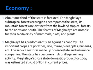 About one third of the state is forested. The Meghalaya 
subtropical forests ecoregion encompasses the state; its 
mountain forests are distinct from the lowland tropical forests 
to the north and south. The forests of Meghalaya are notable 
for their biodiversity of mammals, birds, and plants. 
Meghalaya has predominantly an agrarian economy. The 
important crops are potatoes, rice, maize,pineapples, bananas, 
etc. The service sector is made up of real estate and insurance 
companies. The state has become a hub of illegal mining 
activity. Meghalaya's gross state domestic product for 2004 
was estimated at $1.6 billion in current prices. 
 